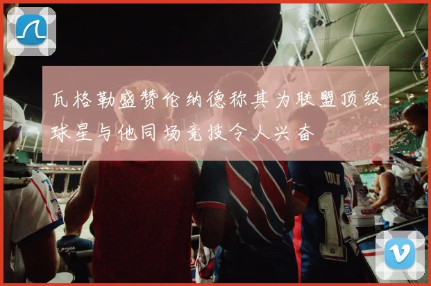 瓦格勒盛赞伦纳德称其为联盟顶级球星与他同场竞技令人兴奋