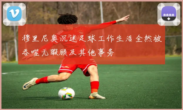 穆里尼奥沉迷足球工作生活全然被吞噬无暇顾及其他事务
