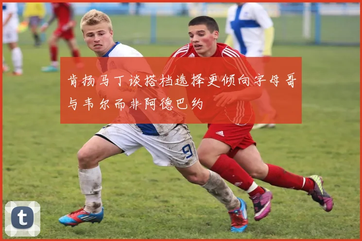 肯扬马丁谈搭档选择更倾向字母哥与韦尔而非阿德巴约