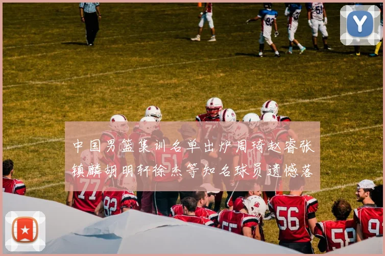 中国男篮集训名单出炉周琦赵睿张镇麟胡明轩徐杰等知名球员遗憾落选