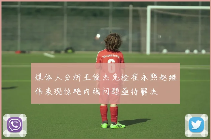 媒体人分析王俊杰免检崔永熙赵继伟表现惊艳内线问题亟待解决