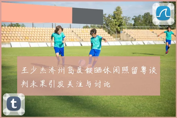 王少杰济州岛度假晒休闲照留粤谈判未果引发关注与讨论